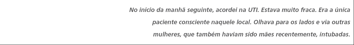 No início da manhã seguinte, acordei na UTI. Estava muito fraca. Era a única paciente consciente naquele local. Olhava para os lados e via outras mulheres, que também haviam sido mães recentemente, intubadas. 